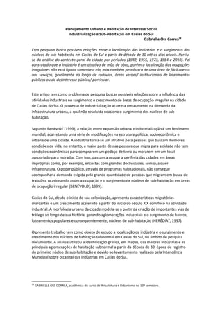 Planejamento Urbano e Habitação de Interesse Social
                           Industrialização e Sub-Habitação em Caxias do Sul
                                                                      Gabrielle Oss Correa58

Esta pesquisa busca possíveis relações entre a localização das indústrias e o surgimento dos
núcleos de sub-habitação em Caxias do Sul a partir da década de 30 até os dias atuais. Partiu-
se da análise do contexto geral da cidade por períodos (1932, 1955, 1973, 1984 e 2010). Foi
constatado que a indústria é um atrativo de mão de obra, porém a localização das ocupações
irregulares não está ligada somente a ela, mas também pela busca de uma área de fácil acesso
aos serviços, geralmente ao longo de rodovias, áreas verdes/ institucionais de loteamentos
públicos ou de desinteresse público/ particular.


Este artigo tem como problema de pesquisa buscar possíveis relações sobre a influência das
atividades industriais no surgimento e crescimento de áreas de ocupação irregular na cidade
de Caxias do Sul. O processo de industrialização acarreta um aumento na demanda da
infraestrutura urbana, a qual não resolvida ocasiona o surgimento dos núcleos de sub-
habitação.

Segundo Benévoloi (1999), a relação entre expansão urbana e industrialização é um fenômeno
mundial, acarretando uma série de modificações na estrutura política, socioeconômica e
urbana de uma cidade. A indústria torna-se um atrativo para pessoas que buscam melhores
condições de vida, no entanto, a maior parte dessas pessoas que migra para a cidade não tem
condições econômicas para comprarem um pedaço de terra ou morarem em um local
apropriado para moradia. Com isso, passam a ocupar a periferia das cidades em áreas
impróprias como, por exemplo, encostas com grandes declividades, sem qualquer
infraestrutura. O poder público, através de programas habitacionais, não consegue
acompanhar a demanda exigida pela grande quantidade de pessoas que migram em busca de
trabalho, ocasionando assim a ocupação e o surgimento de núcleos de sub-habitação em áreas
de ocupação irregular (BENÉVOLOii, 1999).

Caxias do Sul, desde o inicio de sua colonização, apresenta características migratórias
marcantes e um crescimento acelerado a partir do início do século XIX com foco na atividade
industrial. A morfologia urbana da cidade modela-se a partir da criação de importantes vias de
tráfego ao longo de sua história, gerando aglomerações industriais e o surgimento de bairros,
loteamentos populares e consequentemente, núcleos de sub-habitação (HERÉDIAiii, 1997).

O presente trabalho tem como objeto de estudo a localização da indústria e o surgimento e
crescimento dos núcleos de habitação subnormal em Caxias do Sul, no âmbito de pesquisa
documental. A análise utilizou a identificação gráfica, em mapas, das maiores indústrias e as
principais aglomerações de habitação subnormal a partir da década de 30, época de registro
do primeiro núcleo de sub-habitação e devido ao levantamento realizado pela Intendência
Municipal sobre o capital das indústrias em Caxias do Sul.




58
     GABRIELLE OSS CORREA, acadêmica do curso de Arquitetura e Urbanismo no 10º semestre.
 