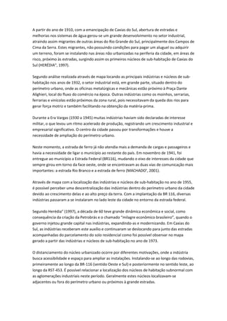 A partir do ano de 1910, com a emancipação de Caxias do Sul, abertura de estradas e
melhorias nos sistemas de água gerou-se um grande desenvolvimento no setor industrial,
atraindo assim migrantes de outras áreas do Rio Grande do Sul, principalmente dos Campos de
Cima da Serra. Estes migrantes, não possuindo condições para pagar um aluguel ou adquirir
um terreno, foram se instalando nas áreas não urbanizadas na periferia da cidade, em áreas de
risco, próximo às estradas, surgindo assim os primeiros núcleos de sub-habitação de Caxias do
Sul (HERÉDIAiv, 1997).

Segundo análise realizada através de mapa locando as principais indústrias e núcleos de sub-
habitação nos anos de 1932, o setor industrial está, em grande parte, situado dentro do
perímetro urbano, onde as oficinas metalúrgicas e mecânicas estão próximo à Praça Dante
Alighieri, local do fluxo do comércio na época. Outras indústrias como os moinhos, serrarias,
ferrarias e vinícolas estão próximos da zona rural, pois necessitavam da queda dos rios para
gerar força motriz e também facilitando na obtenção da matéria-prima.

Durante a Era Vargas (1930 a 1945) muitas indústrias haviam sido declaradas de interesse
militar, o que levou um ritmo acelerado de produção, registrando um crescimento industrial e
empresarial significativo. O centro da cidade passou por transformações e houve a
necessidade de ampliação do perímetro urbano.

Neste momento, a estrada de ferro já não atendia mais a demanda de cargas e passageiros e
havia a necessidade de ligar o município ao restante do país. Em novembro de 1941, foi
entregue ao município a Estrada Federal (BR116), mudando o eixo de interesses da cidade que
sempre girou em torno da face oeste, onde se encontravam as duas vias de comunicação mais
importantes: a estrada Rio Branco e a estrada de ferro (MACHADOv, 2001).

Através de mapa com a localização das indústrias e núcleos de sub-habitação no ano de 1955,
é possível perceber uma descentralização das indústrias dentro do perímetro urbano da cidade
devido ao crescimento delas e ao alto preço da terra. Com a implantação da BR 116, diversas
indústrias passaram a se instalaram no lado leste da cidade no entorno da estrada federal.

Segundo Herédiavi (1997), a década de 60 teve grande dinâmica econômica e social, como
consequência da criação da Petrobrás e o chamado “milagre econômico brasileiro”, quando o
governo injetou grande capital nas indústrias, expandindo-as e modernizando. Em Caxias do
Sul, as indústrias receberam este auxílio e continuaram se deslocando para junto das estradas
acompanhadas do parcelamento do solo residencial como foi possível observar no mapa
gerado a partir das indústrias e núcleos de sub-habitação no ano de 1973.

O distanciamento do núcleo urbanizado ocorre por diferentes motivações, onde a indústria
busca acessibilidade e espaço para ampliar as instalações. Instalando-se ao longo das rodovias,
primeiramente ao longo da BR-116 (sentido Oeste e Sul) e posteriormente no sentido leste, ao
longo da RST-453. É possível relacionar a localização dos núcleos de habitação subnormal com
as aglomerações industriais neste período. Geralmente estes núcleos localizavam-se
adjacentes ou fora do perímetro urbano ou próximos à grande estradas.
 