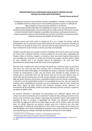 COMPORTAMENTO DO CONSUMIDOR EM RELAÇÃO ÀS COMPRAS ON-LINE:
                     POR QUE ELA AINDA SOFRE RESISTÊNCIA?
                                                        Cristofer Gomes da Rocha22


 O artigo aqui escrito tem como interesse elucidar, exemplificar e entender o motivo pelo qual
  os cidadãos brasileiros ainda possuem certa resistência quando o assunto é a obtenção de
                  algum produto ou serviço de forma eletrônica e via internet.
   Muitos países já estão utilizando esta modalidade de compra com uma adesão bastante
grande por parte da população, como exemplo pode ser citado o país da Coreia do Sul, no qual
  a internet está fortemente integrada no quotidiano das pessoas, sendo possível inclusive a
compra de produtos vindos de supermercados que anunciam os produtos em pequenas placas
                       eletrônicas expostas nas estações de metrô do país.


Qualquer pessoa que tenha vivido na década de 70 e viu a criação da primeira rede de
computadores que se conectavam entre pontos distintos de um país, na qual era utilizada para
fins militares no período da Guerra Fria, não teria ideia de quão necessário este recurso, que
hoje é utilizado em escala mundial, se tornou para toda a humanidade.

Também é possível dizer que, quando a primeira montadora de carros em série, que foi criada
por Henry Ford e ofertava somente o mesmo modelo de carro para toda a população dos
Estados Unidos da América, ninguém se atreveria a dizer que outra empresa desenvolveria
uma estratégia para conquistar as vendas que Ford possuía na época, somente dando a opção
de cores variadas. Este é um exemplo clássico de Marketing e de como uma ideia
aparentemente simples pode render bons frutos ao seu idealizador.

Mas qual seria a relação entre estes conceitos? Na época que a internet surgiu, ou que Henry
Ford viveu, fica claro que estes dois conceitos não se relacionam de forma alguma, mas
atualmente eles estão muito ligados. A modalidade de compra e venda por intermédio da rede
mundial de computadores é, hoje, uma das formas mais cômodas de obter produtos ou
serviços para o consumidor final, que não precisa mais sair de casa para adquirir tudo, ou
quase tudo, que ele necessita para sua vida, ou para satisfazer seus desejos mais imediatos.
Algo que parece bastante comum para a população brasileira que tem acesso a computadores
e internet é o ato de realizar/obter produtos na comodidade de sua casa, mas nem todos têm
confiança nesta modalidade de aquisição, que vem conquistando cada vez mais, clientes por
todo Brasil. Dados de 2010 mostram que empresas varejistas on-line obtiveram um
faturamento de R$ 14,8 bilhões, sendo esses dados referentes somente ao Brasil e superiores
aos dados de 2009 em 40%.

Os números referentes à quantidade de consumidores que realizaram alguma forma de
compra via internet (conhecido como e-commerce23) estão em alta, sendo que à primeira vista,
parece muito promissora para qualquer organização que pretende investir nesta categoria de
aquisição de bens ou serviços. A quantidade de clientes que obtiveram produtos por
intermédio de páginas da internet em 2010 chegou ao valor de 23 milhões, sendo que desse
total, 5,4 milhões efetuaram sua primeira compra neste ano e estima-se que, este valor
consiga atingir 27 milhões de consumidores em 2011. Porém, o que ainda ocorre, mesmo com
toda divulgação a favor desta modalidade de aquisição é que, muitos indivíduos ainda sentem
certa desconfiança em relação à obtenção de produtos e serviços de maneira digital.
22
  Acadêmico do curso de Marketing, 2° Semestre, na Universidade de Caxias do Sul.
23
  The buying and selling of goods and services over the internet. Disponível
em:<http://dictionary.cambridge.org/dictionary/business-english/e-commerce?q=e-commerce>. Acesso em: 25
jun. 2012
 