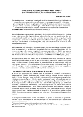 ENERGIAS RENOVÁVEIS E A SUSTENTABILIDADE DO PLANETA27
                  Tema amplamente discutido, mas pouco colocado em prática

                                                                                     Jader dos Reis Nichele28

Este artigo sustenta a ideia de que o planeta deve tomar decisões importantes relacionadas ao
   meio ambiente, visto que está em uma fase determinante a ponto de definir o futuro das
  próximas gerações, através de ações para diminuir os danos causados no passado, além de
  prevenir futuros problemas que irão surgir. A utilização de energias renováveis serve como
     base para análise de possíveis soluções dos problemas atuais enfrentados no Planeta.
PALAVRAS-CHAVE: Sustentabilidade. Ambiental. Preservação.


A população do planeta aumenta a cada dia e o desenvolvimento econômico cresce em igual
ou até maior proporção dependendo de cada região. Porém, esse crescimento não tem
responsabilidade social com o meio ambiente, ou seja, lucro acima de qualquer custo,
ocasionando o consumo desenfreado de recursos não renováveis (petróleo, carvão e gás
natural) e aumentando o aquecimento global, visto que não são feitas as análises de riscos
ambientais apropriadas.

A energia eólica, solar, biomassa e outras, pertencem ao grupo de energias renováveis, surgem
como fontes auxiliares e fundamentais para atingir níveis de sustentabilidade ideais, pois elas
possuem uma gama de recursos inesgotáveis e suas consequências não são tão graves como,
por exemplo, a queima de combustíveis fósseis, que atualmente suprem aproximadamente
80% das necessidades mundiais de energia primária (SCHENBERG apud ENERGY, 2010, p.7).

No contexto atual existe uma imensa falta de informações sobre o uso consciente de energias
sustentáveis, que se podem atribuir às poucas informações que chegam até a sociedade, cujo
papel é fundamental para alavancar a ideia de sustentabilidade. Se as governanças atuais não
movimentam recursos e informações para melhoria desse campo, empresas privadas devem
servir de exemplo e investir em pesquisas e infraestrutura, para até mesmo usar seu poder de
persuasão e levar até aos lares da sociedade as práticas sustentáveis.

CONTEXTUALIZANDO O INÍCIO DA AGRESSÃO AO ECOSSISTEMA
A história do ecossistema do Planeta ajuda a fundamentar o quanto é importante a
preservação dos recursos disponíveis pela natureza. Pode-se começar no povo sumério há
3000 a.C (antiga Suméria e atual Curdistão), cujo desenvolvimento baseou-se na agricultura
irrigada entre os rios Tigres e Eufrates, porém o descuido levou à salinização do solo, e a
produção diminui e, consequentemente, a Suméria desapareceu. Outro exemplo importante
de civilizações extintas é referente aos famosos Maias há 900 a.C (México), que construíram
pirâmides e observatórios astronômicos, além de corrigir o solo para plantar milho, só que,
para isso, desmataram muito e a chuva diminuiu tanto que o povo ficou com fome e acabou se
extinguindo aos poucos até a chegada dos espanhóis. Casos mais recentes, como a explosão
em Chernobyl (1986) e o vazamento de gás de uma fábrica de pesticidas em Bhopal, na Índia
(1984), demonstram o quanto a população está vulnerável a desastres causados pelo próprio
homem.

Os exemplos mencionados são apenas uma amostra do quanto as civilizações já agrediram a
natureza e quais as consequências dessas ações contra ela. Isso é prova de que o homem pode
27
  Artigo científico para a disciplina de Leitura e Escrita na Formação Universitária.
28
  Acadêmico do curso de Tecnologias Digitais, 7º semestre, na Universidade de Caxias do Sul. Endereço Eletrônico:
jader.nichele@gmail.com
 