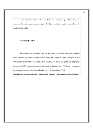 10



          .... exemplo de material notável que destacava a missão de que a IES estava a se

tornar um dos mais importantes meios para divulgar o material acadêmico dos alunos do

estado do Maranhão.




          1.2 O PROBLEMA




          As empresas de defrontam com um paradoxo. Anunciado na semana passada

como vencedor do Prêmio Pulitzer de não-ficção, O Vulto das Torres (tradução de Ivo

Korytowski; Companhia das Letras; 504 páginas; 56 reais), do jornalista americano

Lawrence Wright, é a reportagem mais extensa já realizada sobre a Al Qaeda e os ataques

que o grupo promoveu nos Estados Unidos em 11 de setembro de 2001.

Exemplo de uso de espacejamento para separar títulos das seções e subseções em trabalhos científicos.
 