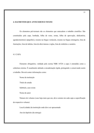 11




4. ELEMENTOS QUE ANTECEDEM O TEXTO




         Os elementos pré-textuais são os elementos que antecedem o trabalho científico. São

constituídos pela capa, lombada, folha de rosto, errata, folha de aprovação, dedicatória,

agradecimento(s) epígrafe(s), resumo na língua vernácula, resumo na língua estrangeira, lista de

ilustrações, lista de tabelas, lista de abreviaturas e siglas, lista de símbolos e sumário.




4.1 CAPA




         Elemento obrigatório, validada pela norma NBR 14724 a capa é entendida como a

cobertura externa. É usualmente adotada a encadernação rígida, protegendo e conservando assim

o trabalho. Deverá conter informações como:

         Nome da instituição

         Título do estudo

         Subtítulo, caso exista

         Nome do autor

         Número de volumes (caso haja mais que um, deve constar em cada capa a especificação

do respectivo volume)

         Local (cidade) da instituição onde deve ser apresentado

         Ano de depósito (da entrega)
 