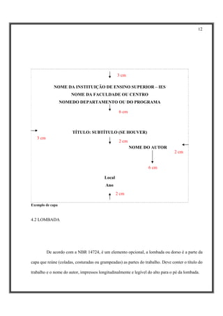 12




                                                 3 cm

             NOME DA INSTITUIÇÃO DE ENSINO SUPERIOR – IES
                      NOME DA FACULDADE OU CENTRO
                  NOMEDO DEPARTAMENTO OU DO PROGRAMA

                                                  6 cm



                       TÍTULO: SUBTÍTULO (SE HOUVER)
   3 cm
                                                  2 cm
                                                         NOME DO AUTOR
                                                                                 2 cm


                                                                  6 cm

                                         Local
                                          Ano
                                                 2 cm

Exemplo de capa



4.2 LOMBADA




          De acordo com a NBR 14724, é um elemento opcional, a lombada ou dorso é a parte da

capa que reúne (coladas, costuradas ou grampeadas) as partes do trabalho. Deve conter o título do

trabalho e o nome do autor, impressos longitudinalmente e legível do alto para o pé da lombada.
 
