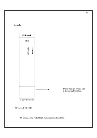 13




Exemplo:




           UNINOVE

            ANO
               TÍTULO

                        AUTOR




                                                         Deixar 4 cm em branco para
                                                         a etiqueta da Biblioteca.



      Exemplo de lombada




4.3 FOLHA DE ROSTO




      De acordo com a NBR 14724, é um elemento obrigatório.
 