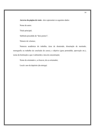 14



        Anverso da página de rosto - deve apresentar os seguintes dados:

        Nome do autor;

        Título principal;

        Subtítulo precedido de “dois pontos”;

        Número de volumes;

        Natureza acadêmica do trabalho, (tese de doutorado, dissertação de mestrado,

monografia ou trabalho de conclusão de curso), e objetivo (grau pretendido, aprovação etc.),

nome da Instituição a que é submetido e área de concentração;

        Nome do orientador e, se houver, do co-orientador;

        Local e ano de depósito (da entrega)
 