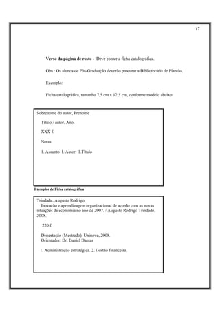 17




       Verso da página de rosto - Deve conter a ficha catalográfica.

       Obs.: Os alunos de Pós-Graduação deverão procurar a Bibliotecária de Plantão.

       Exemplo:

       Ficha catalográfica, tamanho 7,5 cm x 12,5 cm, conforme modelo abaixo:



 Sobrenome do autor, Prenome

    Título / autor. Ano.

    XXX f.

    Notas

    1. Assunto. I. Autor. II.Título




Exemplos de Ficha catalográfica


 Trindade, Augusto Rodrigo
    Inovação e aprendizagem organizacional de acordo com as novas
 situações da economia no ano de 2007. / Augusto Rodrigo Trindade.
 2008.

    220 f.

    Dissertação (Mestrado), Uninove, 2008.
    Orientador: Dr. Daniel Dantas

   1. Administração estratégica. 2. Gestão financeira.
 