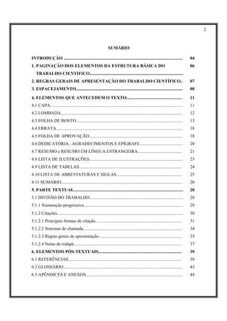 2



                                                                SUMÁRIO

INTRODUÇÃO ...........................................................................................................            04
1. PAGINAÇÃO DOS ELEMENTOS DA ESTRUTURA BÁSICA DO                                                                                 06
   TRABALHO CIENTIFICO....................................................................................
2. REGRAS GERAIS DE APRESENTAÇÃO DO TRABALHO CIENTÍFICO..                                                                         07
3. ESPACEJAMENTO................................................................................................                  08

4. ELEMENTOS QUE ANTECEDEM O TEXTO..................................................                                              11
4.1 CAPA.......................................................................................................................   11
4.2 LOMBADA.............................................................................................................          12
4.3 FOLHA DE ROSTO................................................................................................                13
4.4 ERRATA..................................................................................................................      18
4.5 FOLHA DE APROVAÇÃO....................................................................................                        18
4.6 DEDICATÓRIA , AGRADECIMENTOS E EPÍGRAFE.......................................                                                20
4.7 RESUMO e RESUMO EM LÍNGUA ESTRANGEIRA........................................                                                 21
4.8 LISTA DE ILUSTRAÇÕES....................................................................................                      23
4.9 LISTA DE TABELAS............................................................................................                  24
4.10 LISTA DE ABREVIATURAS E SIGLAS...........................................................                                    25
4.11 SUMÁRIO.............................................................................................................         26
5. PARTE TEXTUAL..................................................................................................                28
5.1 DIVISÃO DO TRABALHO....................................................................................                       28
5.1.1 Numeração progressiva.........................................................................................              29
5.1.2 Citações.................................................................................................................   30
5.1.2.1 Principais formas de citação..............................................................................                31
5.1.2.2 Sistemas de chamada.........................................................................................              34
5.1.2.3 Regras gerais de apresentação...........................................................................                  35
5.1.2.4 Notas de rodapé.................................................................................................          37
6. ELEMENTOS PÓS-TEXTUAIS...........................................................................                              39
6.1 REFERÊNCIAS......................................................................................................             39
6.2 GLOSSÁRIO...........................................................................................................          43
6.3 APÊNDICES E ANEXOS.......................................................................................                     44
 