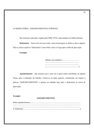 20




4.6 DEDICATÓRIA , AGRADECIMENTOS E EPÍGRAFE




              São elementos opcionais, regidos pela NBR 14724 e apresentados em folhas distintas.

              Dedicatória – Trata-se de um texto onde o autor homenageia ou dedica a obra a alguém.

Não se coloca a palavra “Dedicatória” como título e deve vir logo após a folha de aprovação.

              Exemplo:


                                                                     [Dedico este trabalho a ...................................
                                                                    ........................................................................
                                                                    .........................................................................
                                                                    ..........................................................................]


              Agradecimentos – São menções que o autor faz a quem tenha contribuído, de alguma

forma, para a realização do trabalho. Coloca-se na parte superior, centralizada, em negrito a

palavra “AGRADECIMENTOS” e aparece no trabalho logo após a dedicatória ou termo de

aprovação.




Exemplo:
                                                  AGRADECIMENTOS

[Meus agradecimentos..............................................................................................................
..................................................................................................................................................
..................................................................................................................................................
E, finalmente, ..........................................................................................................................]
 