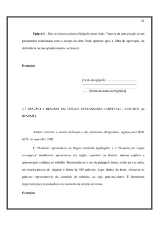 21



        Epígrafe – Não se coloca a palavra Epígrafe como título. Trata-se de uma citação de um

pensamento relacionado com o escopo da obra. Pode aparecer após a folha de aprovação, da

dedicatória ou dos agradecimentos, se houver.




Exemplo:



                                                [Texto da epígrafe........................................
                                                 .....................................................................
                                                 .....................................................................
                                                 ..... (Nome do autor da epígrafe)]




4.7 RESUMO e RESUMO EM LÍNGUA ESTRANGEIRA (ABSTRACT, RESUMEN ou

RESUMÉ)




        Ambos remetem a mesma definição e são elementos obrigatórios, regidos pela NBR

6028, de novembro 2003.

        O “Resumo” apresenta-se na língua vernácula (português) e o “Resumo em língua

estrangeira” usualmente apresenta-se em inglês, espanhol ou francês. Ambos expõem a

apresentação sintética do trabalho. Recomenda-se o uso de parágrafo único, verbo na voz ativa,

na terceira pessoa do singular e limite de 500 palavras. Logo abaixo do texto, coloca-se as

palavras representativas do conteúdo do trabalho, ou seja, palavras-chave. É ferramenta

importante para pesquisadores no momento da seleção de textos.

Exemplo:
 