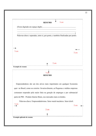 22




                                                            RESUMO                            3 cm

     [Texto digitado em espaço duplo........................................................................
     .............................................................................................................................
     .............................................................................................................................
     ...........................................................................................................................]
     Palavras-chave: separadas, entre si, por ponto, e também finalizadas por ponto.




 3 cm
                                                                                                                           2 cm




                                                                               2 cm
Exemplo de resumo


                                                              3 cm
                                                            RESUMO



   Empreendedores são um dos ativos mais importantes em qualquer Economia

 quer no Brasil, como no exterior. Invariavelmente, as Pequenas e médias empresas

 costumam responder pela maior fatia na geração de empregos e por substancial

 parte do PIB – Produto Interno Bruto, nos mercados mais evoluídos.

         Palavras-chave: Empreendedorismo. Setor metal mecânico. Setor têxtil.
 3 cm
                                                                                                                           2 cm

                                                                2 cm



Exemplo aplicado de resumo
 