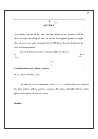23




                                                 3 cm
                                         ABSTRACT



 Entrepreneurs are one of the most important factors in any economy, both in

 Brazil and abroad. Invariably, the small and medium size companies generate the largest

 share of employment and a substantial share of GDP (Gross Domestic Product) in the

 most developed economies.

        Key-words: Entrepreneurship. Mechanical and textile industries.

                                                                                 2 cm
 3 cm

                                                    2 cm


Exemplo aplicado de resumo em língua estrangeira.



4.8 LISTAS DE ILUSTRAÇÕES




         Seu uso é opcional de acordo com a NBR 14724. Ela é constituída de uma relação de

itens como quadros, gráficos, desenhos, esquemas, fluxogramas, fotografias, lâminas, mapas,

organogramas, plantas, retratos, entre outros.




Exemplo:
 
