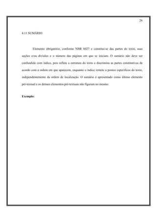 26



4.11 SUMÁRIO




        Elemento obrigatório, conforme NBR 6027 e constitui-se das partes do texto, suas

seções e/ou divisões e o número das páginas em que se iniciam. O sumário não deve ser

confundido com índice, pois reflete a estrutura do texto e discrimina as partes constitutivas de

acordo com a ordem em que aparecem, enquanto o índice remete a pontos específicos do texto,

independentemente da ordem de localização. O sumário é apresentado como último elemento

pré-textual e os demais elementos pré-textuais não figuram no mesmo.


Exemplo:
 