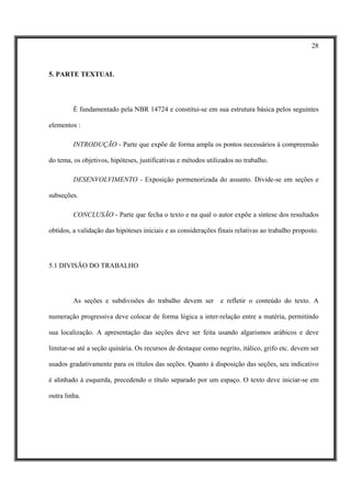 28



5. PARTE TEXTUAL




         É fundamentado pela NBR 14724 e constitui-se em sua estrutura básica pelos seguintes

elementos :

         INTRODUÇÃO - Parte que expõe de forma ampla os pontos necessários à compreensão

do tema, os objetivos, hipóteses, justificativas e métodos utilizados no trabalho.

         DESENVOLVIMENTO - Exposição pormenorizada do assunto. Divide-se em seções e

subseções.

         CONCLUSÃO - Parte que fecha o texto e na qual o autor expõe a síntese dos resultados

obtidos, a validação das hipóteses iniciais e as considerações finais relativas ao trabalho proposto.




5.1 DIVISÃO DO TRABALHO




         As seções e subdivisões do trabalho devem ser e refletir o conteúdo do texto. A

numeração progressiva deve colocar de forma lógica a inter-relação entre a matéria, permitindo

sua localização. A apresentação das seções deve ser feita usando algarismos arábicos e deve

limitar-se até a seção quinária. Os recursos de destaque como negrito, itálico, grifo etc. devem ser

usados gradativamente para os títulos das seções. Quanto à disposição das seções, seu indicativo

é alinhado à esquerda, precedendo o título separado por um espaço. O texto deve iniciar-se em

outra linha.
 