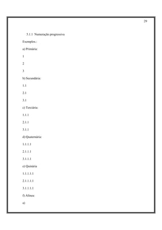 29



     5.1.1 Numeração progressiva

Exemplos.:

a) Primária:

1

2

3

b) Secundária:

1.1

2.1

3.1

c) Terciária:

1.1.1

2.1.1

3.1.1

d) Quaternária:

1.1.1.1

2.1.1.1

3.1.1.1

e) Quinária

1.1.1.1.1

2.1.1.1.1

3.1.1.1.1

f) Alínea:

a)
 