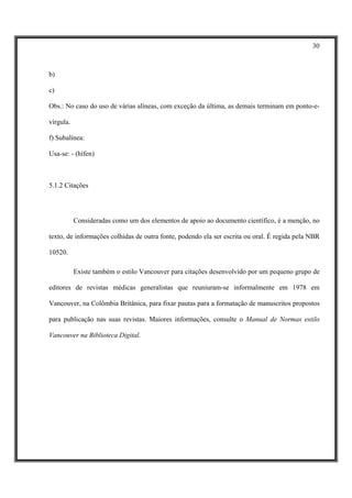 30



b)

c)

Obs.: No caso do uso de várias alíneas, com exceção da última, as demais terminam em ponto-e-

vírgula.

f) Subalínea:

Usa-se: - (hífen)



5.1.2 Citações




           Consideradas como um dos elementos de apoio ao documento científico, é a menção, no

texto, de informações colhidas de outra fonte, podendo ela ser escrita ou oral. É regida pela NBR

10520.

           Existe também o estilo Vancouver para citações desenvolvido por um pequeno grupo de

editores de revistas médicas generalistas que reuniuram-se informalmente em 1978 em

Vancouver, na Colômbia Britânica, para fixar pautas para a formatação de manuscritos propostos

para publicação nas suas revistas. Maiores informações, consulte o Manual de Normas estilo

Vancouver na Biblioteca Digital.
 