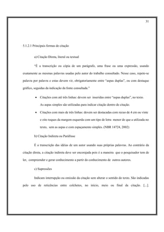 31




5.1.2.1 Principais formas de citação


        a) Citação Direta, literal ou textual

        “É a transcrição ou cópia de um parágrafo, uma frase ou uma expressão, usando

exatamente as mesmas palavras usadas pelo autor do trabalho consultado. Nesse caso, repete-se

palavra por palavra e estas devem vir, obrigatoriamente entre “aspas duplas”, ou com destaque

gráfico, seguidas da indicação da fonte consultada.”

         •   Citações com até três linhas: devem ser inseridas entre “aspas duplas”, no texto.

             As aspas simples são utilizadas para indicar citação dentro de citação.

         •   Citações com mais de três linhas: devem ser destacadas com recuo de 4 cm ou vinte

             e oito toques da margem esquerda com um tipo de letra menor do que a utilizada no

             texto, sem as aspas e com espaçamento simples. (NBR 14724, 2002)

        b) Citação Indireta ou Paráfrase

        É a transcrição das idéias de um autor usando suas próprias palavras. Ao contrário da

citação direta, a citação indireta deve ser encorajada pois é a maneira que o pesquisador tem de

ler, compreender e gerar conhecimento a partir do conhecimento de outros autores.

        c) Supressões

        Indicam interrupção ou omissão da citação sem alterar o sentido do texto. São indicadas

pelo uso de reticências entre colchetes, no início, meio ou final da citação. [...].
 