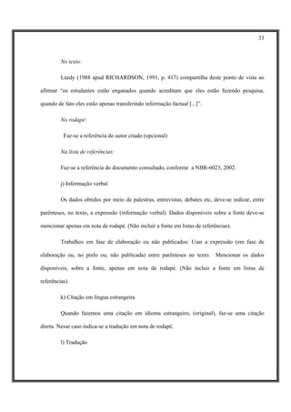 33



         No texto:

         Leedy (1988 apud RICHARDSON, 1991, p. 417) compartilha deste ponto de vista ao

afirmar “os estudantes estão enganados quando acreditam que eles estão fazendo pesquisa,

quando de fato eles estão apenas transferindo informação factual [...]”.

         No rodapé:

          Faz-se a referência do autor citado (opcional)

         Na lista de referências:

         Faz-se a referência do documento consultado, conforme a NBR-6023, 2002.

         j) Informação verbal

         Os dados obtidos por meio de palestras, entrevistas, debates etc, deve-se indicar, entre

parênteses, no texto, a expressão (informação verbal). Dados disponíveis sobre a fonte deve-se

mencionar apenas em nota de rodapé. (Não incluir a fonte em listas de referências).

         Trabalhos em fase de elaboração ou não publicados: Usar a expressão (em fase de

elaboração ou, no prelo ou, não publicada) entre parênteses no texto. Mencionar os dados

disponíveis, sobre a fonte, apenas em nota de rodapé. (Não incluir a fonte em listas de

referências).

         k) Citação em língua estrangeira

         Quando fazemos uma citação em idioma estrangeiro, (original), faz-se uma citação

direta. Nesse caso indica-se a tradução em nota de rodapé.

         l) Tradução
 