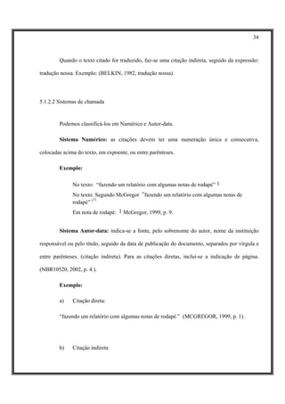 34



        Quando o texto citado for traduzido, faz-se uma citação indireta, seguido da expressão:

tradução nossa. Exemplo: (BELKIN, 1982, tradução nossa).




5.1.2.2 Sistemas de chamada


        Podemos classificá-los em Numérico e Autor-data.

        Sistema Numérico: as citações devem ter uma numeração única e consecutiva,

colocadas acima do texto, em expoente, ou entre parênteses.

        Exemplo:

              No texto: “fazendo um relatório com algumas notas de rodapé” 1
              No texto: Segundo McGregor “fazendo um relatório com algumas notas de
                       1)
              rodapé” (
              Em nota de rodapé: 1 McGregor, 1999, p. 9.


        Sistema Autor-data: indica-se a fonte, pelo sobrenome do autor, nome da instituição

responsável ou pelo título, seguido da data de publicação do documento, separados por vírgula e

entre parênteses. (citação indireta). Para as citações diretas, inclui-se a indicação de página.

(NBR10520, 2002, p. 4.).

        Exemplo:

        a)    Citação direta:

        “fazendo um relatório com algumas notas de rodapé.” (MCGREGOR, 1999, p. 1).




        b)    Citação indireta
 