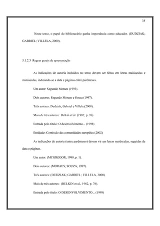 35



         Neste texto, o papel do bibliotecário ganha importância como educador. (DUDZIAK;

GABRIEL; VILLELA, 2000).




5.1.2.3 Regras gerais de apresentação


        As indicações de autoria incluídos no texto devem ser feitas em letras maiúsculas e

minúsculas, indicando-se a data e páginas entre parênteses.

        Um autor: Segundo Moraes (1993).

        Dois autores: Segundo Moraes e Souza (1997).

        Três autores: Dudziak, Gabriel e Villela (2000).

        Mais de três autores: Belkin et al. (1982, p. 76).

        Entrada pelo título: O desenvolvimento... (1998)

        Entidade: Comissão das comunidades européias (2002)

        As indicações de autoria (entre parênteses) devem vir em letras maiúsculas, seguidas da

data e páginas.

        Um autor: (MCGREGOR, 1999, p. 1).

        Dois autores: (MORAES; SOUZA, 1997).

        Três autores: (DUDZIAK; GABRIEL; VILLELA, 2000).

        Mais de três autores: (BELKIN et al., 1982, p. 76).

        Entrada pelo título: O DESENVOLVIMENTO... (1998)
 