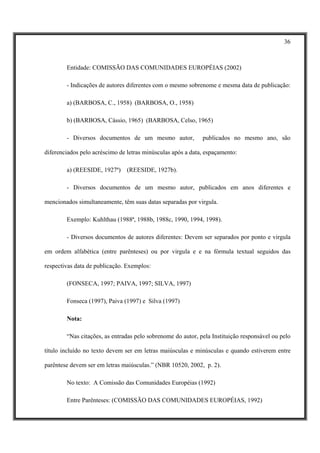 36



        Entidade: COMISSÃO DAS COMUNIDADES EUROPÉIAS (2002)

        - Indicações de autores diferentes com o mesmo sobrenome e mesma data de publicação:

        a) (BARBOSA, C., 1958) (BARBOSA, O., 1958)

        b) (BARBOSA, Cássio, 1965) (BARBOSA, Celso, 1965)

        - Diversos documentos de um mesmo autor,             publicados no mesmo ano, são

diferenciados pelo acréscimo de letras minúsculas após a data, espaçamento:

        a) (REESIDE, 1927ª)     (REESIDE, 1927b).

        - Diversos documentos de um mesmo autor, publicados em anos diferentes e

mencionados simultaneamente, têm suas datas separadas por virgula.

        Exemplo: Kuhlthau (1988ª, 1988b, 1988c, 1990, 1994, 1998).

        - Diversos documentos de autores diferentes: Devem ser separados por ponto e virgula

em ordem alfabética (entre parênteses) ou por virgula e e na fórmula textual seguidos das

respectivas data de publicação. Exemplos:

        (FONSECA, 1997; PAIVA, 1997; SILVA, 1997)

        Fonseca (1997), Paiva (1997) e Silva (1997)

        Nota:

        “Nas citações, as entradas pelo sobrenome do autor, pela Instituição responsável ou pelo

título incluído no texto devem ser em letras maiúsculas e minúsculas e quando estiverem entre

parêntese devem ser em letras maiúsculas.” (NBR 10520, 2002, p. 2).

        No texto: A Comissão das Comunidades Européias (1992)

        Entre Parênteses: (COMISSÃO DAS COMUNIDADES EUROPÉIAS, 1992)
 
