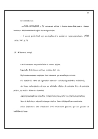 37



         Recomendações:

         - A NBR-10520 (2002, p. 5), recomenda utilizar o sistema autor-data para as citações

no texto e o sistema numérico para notas explicativas.

         - O uso do ponto final após as citações deve atender as regras gramaticais. (NBR

10520, 2002, p. 2).




5.1.2.4 Notas de rodapé




         Localizam-se na margem inferior da mesma página;

         Separadas do texto por um traço contínuo de 3 cm;

         Digitadas em espaço simples e fonte menor do que a usada para o texto;

         Sua numeração é feita em algarismos arábicos e seqüencial para todo o documento;

         As linhas subseqüentes devem ser alinhadas abaixo da primeira letra da primeira

palavra, de modo a destacar o expoente

         A primeira citação de uma obra, obrigatoriamente deve ter sua referência completa;

         Nota de Referência: são utilizadas para indicar fontes bibliográficas consultadas;

         Notas explicativa: são comentários e/ou observações pessoais que não podem ser

incluídas no texto.
 