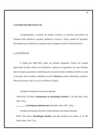 39




6. ELEMENTOS PÓS-TEXTUAIS




        Complementando a estrutura do trabalho científico, os elementos pós-textuais são

formados pelas referências, glossário, apêndice(s), anexo(s) e índice, quando for necessário.

Ressaltando que as referências é o elemento de uso obrigatório, sendo os demais opcionais.




6.1 REFERÊNCIAS




        É regida pela NBR 6023, sendo um elemento obrigatório. Trata-se do conjunto

padronizado de dados relativos aos documentos, impressos ou registrados, nos mais diferentes

tipos de suporte, que permite a identificação do documento citado no trabalho científico, no todo

ou em parte. Existe também a referência no estilo Vancouver, maiores informações, consulte o

Manual de Normas estilo Vancouver na Biblioteca Digital.




        Exemplo de referência com um autor repetido

   LAKATOS, Eva Maria. Fundamentos de metodologia científica. 4. ed. São Paulo: Atlas,

   2001. 299 p.

   _________ . Sociologia da administração. São Paulo: Atlas, 1997. 220 p.

        Exemplo de referência com autor e título repetidos, com edições diferentes

   RUIZ, João Álvaro. Metodologia científica: guia para eficiência nos estudos. 4. ed. São

   Paulo: Atlas, 1996. 177 p.
 