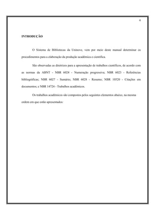4




INTRODUÇÃO



        O Sistema de Bibliotecas da Uninove, vem por meio deste manual determinar os

procedimentos para a elaboração da produção acadêmica e científica.

        São observadas as diretrizes para a apresentação de trabalhos científicos, de acordo com

as normas da ABNT - NBR 6024 - Numeração progressiva; NBR 6023 - Referências

bibliográficas; NBR 6027 - Sumário; NBR 6028 - Resumo; NBR 10520 - Citações em

documentos; e NBR 14724 - Trabalhos acadêmicos.

        Os trabalhos acadêmicos são compostos pelos seguintes elementos abaixo, na mesma

ordem em que estão apresentados:
 