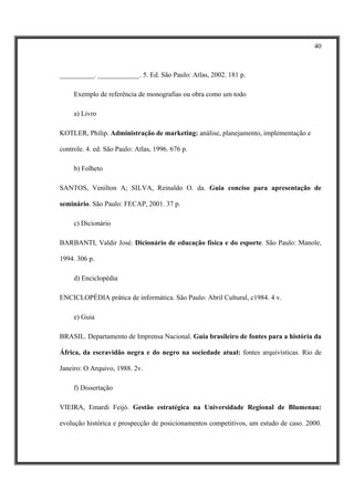 40



__________. ____________. 5. Ed. São Paulo: Atlas, 2002. 181 p.

     Exemplo de referência de monografias ou obra como um todo

     a) Livro

KOTLER, Philip. Administração de marketing: análise, planejamento, implementação e

controle. 4. ed. São Paulo: Atlas, 1996. 676 p.

     b) Folheto

SANTOS, Venilton A; SILVA, Reinaldo O. da. Guia conciso para apresentação de

seminário. São Paulo: FECAP, 2001. 37 p.

     c) Dicionário

BARBANTI, Valdir José. Dicionário de educação física e do esporte. São Paulo: Manole,

1994. 306 p.

     d) Enciclopédia

ENCICLOPÉDIA prática de informática. São Paulo: Abril Cultural, c1984. 4 v.

     e) Guia

BRASIL. Departamento de Imprensa Nacional. Guia brasileiro de fontes para a história da

África, da escravidão negra e do negro na sociedade atual: fontes arquivísticas. Rio de

Janeiro: O Arquivo, 1988. 2v.

     f) Dissertação

VIEIRA, Emardi Feijó. Gestão estratégica na Universidade Regional de Blumenau:

evolução histórica e prospecção de posicionamentos competitivos, um estudo de caso. 2000.
 