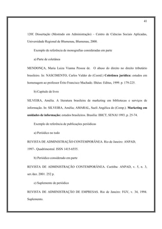 41



120f. Dissertação (Mestrado em Administração) – Centro de Ciências Sociais Aplicadas,

Universidade Regional de Blumenau, Blumenau, 2000.

     Exemplo de referência de monografias consideradas em parte

     a) Parte de coletânea

MENDONÇA, Maria Luiza Vianna Pessoa de. O abuso do direito no direito tributário

brasileiro. In: NASCIMENTO, Carlos Valder do (Coord.) Coletânea jurídica: estudos em

homenagem ao professor Érito Francisco Machado. Ilhéus: Editus, 1999. p. 179-225.

     b) Capítulo de livro

SILVEIRA, Amélia. A literatura brasileira de marketing em bibliotecas e serviços de

informação. In: SILVEIRA, Amélia; AMARAL, Sueli Angélica do (Comp.). Marketing em

unidades de informação: estudos brasileiros. Brasília: IBICT, SENAI 1993. p. 25-74.

     Exemplo de referência de publicações periódicas

     a) Periódico no todo

REVISTA DE ADMINISTRAÇÃO CONTEMPORÂNEA. Rio de Janeiro: ANPAD,

1997-. Quadrimestral. ISSN 1415-6555.

     b) Periódico considerado em parte

REVISTA DE ADMINISTRAÇÃO CONTEMPORÂNEA. Curitiba: ANPAD, v. 5, n. 3,

set./dez. 2001. 252 p.

     c) Suplemento de periódico

REVISTA DE ADMINISTRAÇÃO DE EMPRESAS. Rio de Janeiro: FGV, v. 34, 1994.

Suplemento.
 