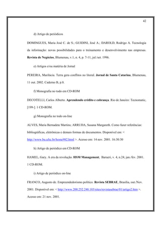 42



     d) Artigo de periódicos

DOMINGUES, Maria José C. de S.; GUIDINI, José A.; DAROLD, Rodrigo A. Tecnologia

da informação: novas possibilidades para o treinamento e desenvolvimento nas empresas.

Revista de Negócios, Blumenau, v.1, n. 4, p. 7-11, jul./set. 1996.

     e) Artigos e/ou matéria de Jornal

PEREIRA, Marilúcia. Terra gera conflitos no litoral. Jornal de Santa Catarina, Blumenau,

11 out. 2002. Caderno B, p.8.

     f) Monografia no todo em CD-ROM

DECOTELLI, Carlos Alberto. Aprendendo crédito e cobrança. Rio de Janeiro: Tecnomatic,

[199-]. 1 CD-ROM.

     g) Monografia no todo on-line

ALVES, Maria Bernadete Martins; ARRUDA, Susana Margareth. Como fazer referências:

bibliográficas, eletrônicas e demais formas de documentos. Disponível em: <

http://www.bu.ufsc.br/home982.html >. Acesso em: 14 nov. 2001. 16:30:30

     h) Artigo de periódico em CD-ROM

HAMEL, Gary. A era da revolução. HSM Management, Barueri, v. 4, n.24, jan./fev. 2001.

1 CD-ROM.

     i) Artigo de periódico on-line

FRANCO, Augusto de. Empreendedorismo político. Revista SEBRAE, Brasília, out./Nov.

2001. Disponível em: < http://www.200.252.248.103/sites/revistasebrae/01/artigo2.htm >.

Acesso em: 21 nov. 2001.
 