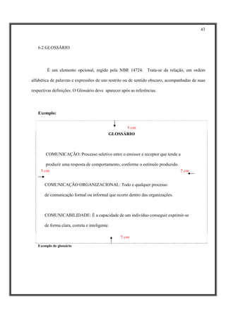 43



   6.2 GLOSSÁRIO




        É um elemento opcional, regido pela NBR 14724. Trata-se da relação, em ordem

alfabética de palavras e expressões de uso restrito ou de sentido obscuro, acompanhadas de suas

respectivas definições. O Glossário deve aparecer após as referências.




   Exemplo:


                                                  3 cm
                                            GLOSSÁRIO



        COMUNICAÇÃO: Processo seletivo entre o emissor e receptor que tende a

        produzir uma resposta de comportamento, conforme o estímulo produzido.
     3 cm                                                                      2 cm


       COMUNICAÇÃO ORGANIZACIONAL: Todo e qualquer processo

       de comunicação formal ou informal que ocorre dentro das organizações.



       COMUNICABILIDADE: É a capacidade de um indivíduo conseguir exprimir-se

       de forma clara, correta e inteligente.

                                                 2 cm
   Exemplo de glossário
 