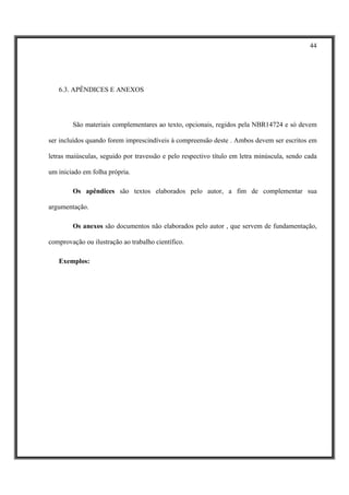 44




   6.3. APÊNDICES E ANEXOS




        São materiais complementares ao texto, opcionais, regidos pela NBR14724 e só devem

ser incluídos quando forem imprescindíveis à compreensão deste . Ambos devem ser escritos em

letras maiúsculas, seguido por travessão e pelo respectivo título em letra minúscula, sendo cada

um iniciado em folha própria.

        Os apêndices são textos elaborados pelo autor, a fim de complementar sua

argumentação.

        Os anexos são documentos não elaborados pelo autor , que servem de fundamentação,

comprovação ou ilustração ao trabalho científico.

   Exemplos:
 
