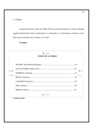 47



   6. 4 ÍNDICE




              Elemento opcional, regido pela NBR 14724 que relaciona palavras ou frases ordenadas

   segundo determinado critério, localizando-as e remetendo-as às informações contidas no texto.

   Não se deve confundir com “Sumário” ou “Lista”.

              Exemplo:




                                                                  3 cm
                                                   ÍNDICE DE AUTORES



       AFONSO, José Roberto Rodrigues..........................................................................05

       ALVES JÚNIOR, Antônio José..............................................................................10

       BARBOSA. Fernando..............................................................................................22
3 cm                                                                                                                              2 cm
       BRAGA, Maurício...................................................................................................30

       CAMARGO, Francisco............................................................................................35

       DIAS, Adriano.........................................................................................................40

       MOSER, Alfredo.....................................................................................................45

                                                                  2 cm
   Exemplo de índice
 