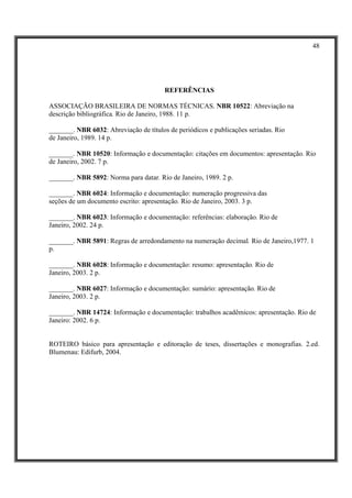 48




                                        REFERÊNCIAS

ASSOCIAÇÃO BRASILEIRA DE NORMAS TÉCNICAS. NBR 10522: Abreviação na
descrição bibliográfica. Rio de Janeiro, 1988. 11 p.

_______. NBR 6032: Abreviação de títulos de periódicos e publicações seriadas. Rio
de Janeiro, 1989. 14 p.

_______. NBR 10520: Informação e documentação: citações em documentos: apresentação. Rio
de Janeiro, 2002. 7 p.

_______. NBR 5892: Norma para datar. Rio de Janeiro, 1989. 2 p.

_______. NBR 6024: Informação e documentação: numeração progressiva das
seções de um documento escrito: apresentação. Rio de Janeiro, 2003. 3 p.

_______. NBR 6023: Informação e documentação: referências: elaboração. Rio de
Janeiro, 2002. 24 p.

_______. NBR 5891: Regras de arredondamento na numeração decimal. Rio de Janeiro,1977. 1
p.

_______. NBR 6028: Informação e documentação: resumo: apresentação. Rio de
Janeiro, 2003. 2 p.

_______. NBR 6027: Informação e documentação: sumário: apresentação. Rio de
Janeiro, 2003. 2 p.

_______. NBR 14724: Informação e documentação: trabalhos acadêmicos: apresentação. Rio de
Janeiro: 2002. 6 p.


ROTEIRO básico para apresentação e editoração de teses, dissertações e monografias. 2.ed.
Blumenau: Edifurb, 2004.
 