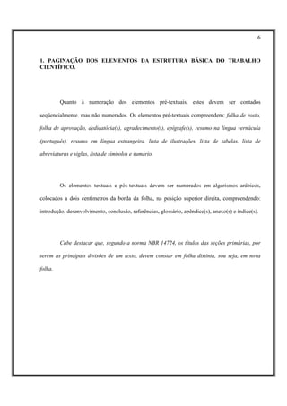 6



1. PAGINAÇÃO DOS ELEMENTOS DA ESTRUTURA BÁSICA DO TRABALHO
CIENTÍFICO.




         Quanto à numeração dos elementos pré-textuais, estes devem ser contados

seqüencialmente, mas não numerados. Os elementos pré-textuais compreendem: folha de rosto,

folha de aprovação, dedicatória(s), agradecimento(s), epígrafe(s), resumo na língua vernácula

(português), resumo em língua estrangeira, lista de ilustrações, lista de tabelas, lista de

abreviaturas e siglas, lista de símbolos e sumário.




         Os elementos textuais e pós-textuais devem ser numerados em algarismos arábicos,

colocados a dois centímetros da borda da folha, na posição superior direita, compreendendo:

introdução, desenvolvimento, conclusão, referências, glossário, apêndice(s), anexo(s) e índice(s).




         Cabe destacar que, segundo a norma NBR 14724, os títulos das seções primárias, por

serem as principais divisões de um texto, devem constar em folha distinta, sou seja, em nova

folha.
 