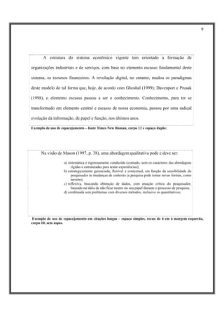 9




       A estrutura do sistema econômico vigente tem orientado a formação de

organizações industriais e de serviços, com base no elemento escasso fundamental deste

sistema, os recursos financeiros. A revolução digital, no entanto, mudou os paradigmas

deste modelo de tal forma que, hoje, de acordo com Ghoshal (1999); Davenport e Prusak

(1998), o elemento escasso passou a ser o conhecimento. Conhecimento, para ter se

transformado em elemento central e escasso de nossa economia, passou por uma radical

evolução da informação, de papel e função, nos últimos anos.

Exemplo de uso de espacejamento – fonte Times New Roman, corpo 12 e espaço duplo:




      Na visão de Mason (1997, p. 38), uma abordagem qualitativa pode e deve ser:

                   a) sistemática e rigorosamente conduzida (contudo, sem os caracteres das abordagens
                        rígidas e estruturadas para testar experiências);
                   b) estrategicamente gerenciada, flexível e contextual, em função da sensibilidade do
                        pesquisador às mudanças de contexto (a pesquisa pode tomar novas formas, como
                        nuvens);
                   c) reflexiva, buscando obtenção de dados, com atuação crítica do pesquisador,
                        baseado na idéia de não ficar neutro no seu papel durante o processo de pesquisa;
                   d) combinada sem problemas com diversos métodos, inclusive os quantitativos;




 Exemplo de uso de espacejamento em citações longas – espaço simples, recuo de 4 cm à margem esquerda,
corpo 10, sem aspas.
 
