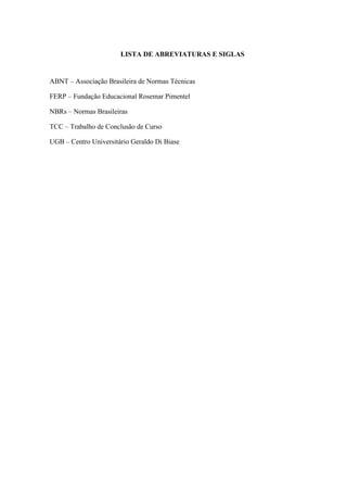 LISTA DE ABREVIATURAS E SIGLAS
ABNT – Associação Brasileira de Normas Técnicas
FERP – Fundação Educacional Rosemar Pimentel
NBRs – Normas Brasileiras
TCC – Trabalho de Conclusão de Curso
UGB – Centro Universitário Geraldo Di Biase
 