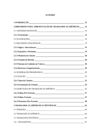 SUMÁRIO
1 INTRODUÇÃO _________________________________________________________ 12
2 DIRETRIZES PARA APRESENTAÇÃO DE TRABALHOS ACADÊMICOS_____ 14
2.1 CRITÉRIOS GRÁFICOS_________________________________________________ 14
2.1.1 Formatação _________________________________________________________ 14
2.2 ILUSTRAÇÕES________________________________________________________ 18
2.3 RECURSOS LINGUÍSTICOS_____________________________________________ 19
2.3.1 Siglas e Abreviaturas: _________________________________________________ 19
2.3.2 Equações e Fórmulas: _________________________________________________ 19
2.3.3 Memória de Cálculo __________________________________________________ 20
2.3.4 Tomada de Decisão ___________________________________________________ 20
2.3.5 Sistema de Unidades de Valores_________________________________________ 20
2.3.6 Recursos Computacionais______________________________________________ 20
2.4 NUMERAÇÃO PROGRESSIVA __________________________________________ 20
2.5 CITAÇÃO ____________________________________________________________ 22
2.5.1 Tipos de Citações _____________________________________________________ 23
2.5.2 Formatação de Citações _______________________________________________ 25
2.6 ESTRUTURA DO TRABALHO ACADÊMICO ______________________________ 26
2.6.1 Folhas Pré-Textuais___________________________________________________ 27
2.6.2 Folhas Textuais ______________________________________________________ 47
2.6.3 Elementos Pós-Textuais _______________________________________________ 48
3 TRABALHOS ACADÊMICOS E CIÊNTÍFICOS ____________________________ 64
3.1 PESQUISA____________________________________________________________ 64
3.2 TRABALHO ACADÊMICO ______________________________________________ 66
3.3 TRABALHO CIENTÍFICO _______________________________________________ 66
3.4 - FICHAMENTO_______________________________________________________ 67
 