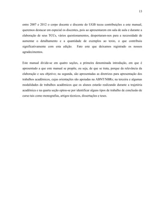 13
entre 2007 e 2012 o corpo docente e discente do UGB teceu contribuições a este manual,
queremos destacar em especial os discentes, pois ao apresentarem em sala de aula e durante a
elaboração de seus TCCs, vários questionamentos, despertaram-nos para a necessidade de
aumentar o detalhamento e a quantidade de exemplos ao texto, o que contribuiu
significativamente com esta edição. Fato este que deixamos registrado os nossos
agradecimentos.
Este manual divide-se em quatro seções, a primeira denominada introdução, em que é
apresentado a que este manual se propõe, ou seja, de que se trata, porque da relevância da
elaboração e seu objetivo; na segunda, são apresentadas as diretrizes para apresentação dos
trabalhos acadêmicos, cujas orientações são apoiadas na ABNT/NBRs; na terceira e algumas
modalidades de trabalhos acadêmicos que os alunos estarão realizando durante a trajetória
acadêmica e na quarta seção optou-se por identificar alguns tipos de trabalho de conclusão de
curso tais como monografias, artigos técnicos, dissertações e teses.
 