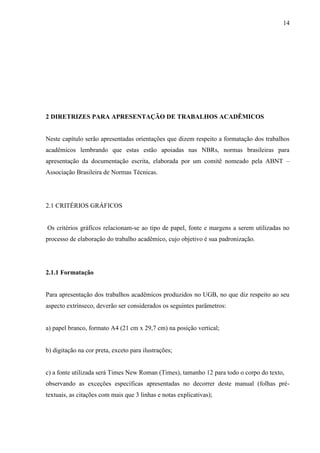 14
2 DIRETRIZES PARA APRESENTAÇÃO DE TRABALHOS ACADÊMICOS
Neste capítulo serão apresentadas orientações que dizem respeito a formatação dos trabalhos
acadêmicos lembrando que estas estão apoiadas nas NBRs, normas brasileiras para
apresentação da documentação escrita, elaborada por um comitê nomeado pela ABNT –
Associação Brasileira de Normas Técnicas.
2.1 CRITÉRIOS GRÁFICOS
Os critérios gráficos relacionam-se ao tipo de papel, fonte e margens a serem utilizadas no
processo de elaboração do trabalho acadêmico, cujo objetivo é sua padronização.
2.1.1 Formatação
Para apresentação dos trabalhos acadêmicos produzidos no UGB, no que diz respeito ao seu
aspecto extrínseco, deverão ser considerados os seguintes parâmetros:
a) papel branco, formato A4 (21 cm x 29,7 cm) na posição vertical;
b) digitação na cor preta, exceto para ilustrações;
c) a fonte utilizada será Times New Roman (Times), tamanho 12 para todo o corpo do texto,
observando as exceções específicas apresentadas no decorrer deste manual (folhas pré-
textuais, as citações com mais que 3 linhas e notas explicativas);
 
