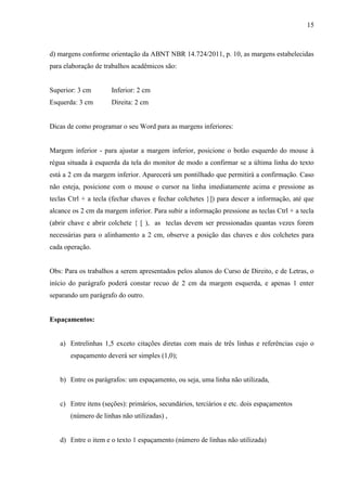 15
d) margens conforme orientação da ABNT NBR 14.724/2011, p. 10, as margens estabelecidas
para elaboração de trabalhos acadêmicos são:
Superior: 3 cm Inferior: 2 cm
Esquerda: 3 cm Direita: 2 cm
Dicas de como programar o seu Word para as margens inferiores:
Margem inferior - para ajustar a margem inferior, posicione o botão esquerdo do mouse à
régua situada à esquerda da tela do monitor de modo a confirmar se a última linha do texto
está a 2 cm da margem inferior. Aparecerá um pontilhado que permitirá a confirmação. Caso
não esteja, posicione com o mouse o cursor na linha imediatamente acima e pressione as
teclas Ctrl + a tecla (fechar chaves e fechar colchetes }]) para descer a informação, até que
alcance os 2 cm da margem inferior. Para subir a informação pressione as teclas Ctrl + a tecla
(abrir chave e abrir colchete { [ ), as teclas devem ser pressionadas quantas vezes forem
necessárias para o alinhamento a 2 cm, observe a posição das chaves e dos colchetes para
cada operação.
Obs: Para os trabalhos a serem apresentados pelos alunos do Curso de Direito, e de Letras, o
início do parágrafo poderá constar recuo de 2 cm da margem esquerda, e apenas 1 enter
separando um parágrafo do outro.
Espaçamentos:
a) Entrelinhas 1,5 exceto citações diretas com mais de três linhas e referências cujo o
espaçamento deverá ser simples (1,0);
b) Entre os parágrafos: um espaçamento, ou seja, uma linha não utilizada,
c) Entre itens (seções): primários, secundários, terciários e etc. dois espaçamentos
(número de linhas não utilizadas) ,
d) Entre o item e o texto 1 espaçamento (número de linhas não utilizada)
 