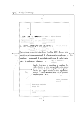 17
Figura 3 – Modelo de Formatação
3 cm
2 cm
2 cm3 cm
2 A ARTE DE ESCREVER
2.1 SOBRE A ERUDIÇÃO E OS ERUDITOS
Schopenhauer no séc.xix, traduzido por Sussekind (2006), discorre sobre
questões relacionadas a quantidade de informações disseminadas para os
estudantes e a capacidade de assimilação e elaboração de conhecimento
para a formação destes indivíduos:
Quando Observamos a quantidade e variedade dos
estabelecimentos de ensino e aprendizado, assim como o
grande número de alunos e professores, é possível
acreditar que a espécie humana dá muita importância à
instrução e a verdade. Entretanto, nesse caso, as aparências
também enganam ( 2006).
5 cm
Times, 12, negrito, maiúscula
4 cm
Times,12, maiúscula
Times,12, maiúscula /
minúscula
Times,11, maiúscula /
minúscula
2 espaçamentos de 1,5 entre os itens primário e secundário
1 espaçamento de 1,5 entre o item e o texto
Espaçamento entrelinhas
de 1,5
Espaçamento entrelinhas
simples (1,0)
 