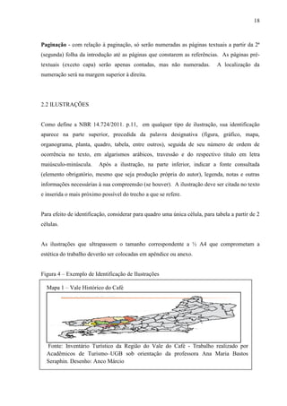 18
Paginação - com relação à paginação, só serão numeradas as páginas textuais a partir da 2ª
(segunda) folha da introdução até as páginas que constarem as referências. As páginas pré-
textuais (exceto capa) serão apenas contadas, mas não numeradas. A localização da
numeração será na margem superior à direita.
2.2 ILUSTRAÇÕES
Como define a NBR 14.724/2011. p.11, em qualquer tipo de ilustração, sua identificação
aparece na parte superior, precedida da palavra designativa (figura, gráfico, mapa,
organograma, planta, quadro, tabela, entre outros), seguida de seu número de ordem de
ocorrência no texto, em algarismos arábicos, travessão e do respectivo título em letra
maiúsculo-minúscula. Após a ilustração, na parte inferior, indicar a fonte consultada
(elemento obrigatório, mesmo que seja produção própria do autor), legenda, notas e outras
informações necessárias à sua compreensão (se houver). A ilustração deve ser citada no texto
e inserida o mais próximo possível do trecho a que se refere.
Para efeito de identificação, considerar para quadro uma única célula, para tabela a partir de 2
células.
As ilustrações que ultrapassem o tamanho correspondente a ½ A4 que comprometam a
estética do trabalho deverão ser colocadas em apêndice ou anexo.
Figura 4 – Exemplo de Identificação de Ilustrações
Mapa 1 – Vale Histórico do Café
Fonte: Inventário Turístico da Região do Vale do Café - Trabalho realizado por
Acadêmicos de Turismo–UGB sob orientação da professora Ana Maria Bastos
Seraphin. Desenho: Anco Márcio
 