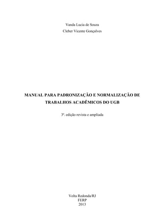 Vanda Lucia de Souza
Cleber Vicente Gonçalves
MANUAL PARA PADRONIZAÇÃO E NORMALIZAÇÃO DE
TRABALHOS ACADÊMICOS DO UGB
3ª. edição revista e ampliada
Volta Redonda/RJ
FERP
2013
 