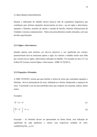 19
2.3 RECURSOS LINGUÍSTICOS
Durante a elaboração do trabalho técnico lança-se mão de expedientes linguísticos que
contribuem para eliminar repetições desnecessárias no texto - uso de siglas e abreviaturas,
equações e fórmulas, memória de cálculo e tomada de decisão, Sistemas Internacionais de
Unidades e recursos computacionais. Todos estes procedimentos estarão elencados, com suas
devidas especificações.
2.3.1 Siglas e Abreviaturas:
Quando aparece pela primeira vez deve-se descrever o seu significado por extenso,
posteriormente deve-se mencionar apenas a sigla. Ao concluir o trabalho incluir uma folha
pré- textual com as siglas e abreviaturas utilizadas no trabalho. Ver exemplo no item 2.5.1 (j)
Folhas Pré Textuais, lista de Siglas e Abreviaturas. (NBR 14.724/2011)
2.3.2 Equações e Fórmulas:
A NBR 14724/2011 orienta que para facilitar a leitura de textos que contenham equações e
fórmulas, deve-se destacada-las do texto, alinhando-as à direita, obedecendo a sequencia do
texto. É permitido o uso de uma entrelinha maior que comporte seu expoente, índices, dentre
outros.
Exemplos:
X² + y² = z² (1)
X² + y²
Execução – As fórmulas devem ser apresentadas na forma literal, com indicação do
significado de cada parâmetro e valores com respectivas unidades de valor.
(ASSOCIAÇÃO..., p.11)
/5 = n (2)
 