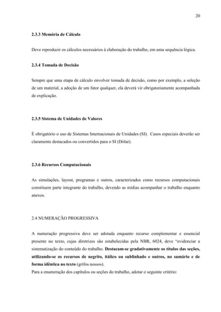 20
2.3.3 Memória de Cálculo
Deve reproduzir os cálculos necessários à elaboração do trabalho, em uma sequência lógica.
2.3.4 Tomada de Decisão
Sempre que uma etapa de cálculo envolver tomada de decisão, como por exemplo, a seleção
de um material, a adoção de um fator qualquer, ela deverá vir obrigatoriamente acompanhada
de explicação.
2.3.5 Sistema de Unidades de Valores
É obrigatório o uso de Sistemas Internacionais de Unidades (SI). Casos especiais deverão ser
claramente destacados ou convertidos para o SI (Dólar).
2.3.6 Recursos Computacionais
As simulações, layout, programas e outros, caracterizados como recursos computacionais
constituem parte integrante do trabalho, devendo as mídias acompanhar o trabalho enquanto
anexos.
2.4 NUMERAÇÃO PROGRESSIVA
A numeração progressiva deve ser adotada enquanto recurso complementar e essencial
presente no texto, cujas diretrizes são estabelecidas pela NBR, 6024, deve “evidenciar a
sistematização do conteúdo do trabalho. Destacam-se gradativamente os títulos das seções,
utilizando-se os recursos de negrito, itálico ou sublinhado e outros, no sumário e de
forma idêntica no texto (grifos nossos).
Para a enumeração dos capítulos ou seções do trabalho, adotar o seguinte critério:
 