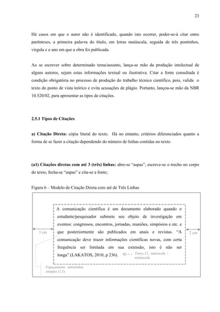 23
Há casos em que o autor não é identificado, quando isto ocorrer, poder-se-á citar entre
parênteses, a primeira palavra do título, em letras maiúscula, seguida de três pontinhos,
vírgula e o ano em que a obra foi publicada.
Ao se escrever sobre determinado tema/assunto, lança-se mão da produção intelectual de
alguns autores, sejam estas informações textual ou ilustrativa. Citar a fonte consultada é
condição obrigatória no processo de produção do trabalho técnico científico, pois, valida o
texto do ponto de vista teórico e evita acusações de plágio. Portanto, lançou-se mão da NBR
10.520/02, para apresentar as tipos de citações.
2.5.1 Tipos de Citações
a) Citação Direta: cópia literal do texto. Há no entanto, critérios diferenciados quanto a
forma de se fazer a citação dependendo do número de linhas contidas no texto.
(a1) Citações diretas com até 3 (três) linhas: abre-se “aspas”, escreve-se o trecho no corpo
do texto, fecha-se “aspas” e cita-se a fonte;
Figura 6 – Modelo de Citação Direta com até de Três Linhas
A comunicação científica é um documento elaborado quando o
estudante/pesquisador submete seu objeto de investigação em
eventos: congressos, encontros, jornadas, reuniões, simpósios e etc. e
que posteriormente são publicados em anais e revistas. “A
comunicação deve trazer informações científicas novas, com certa
frequência ser limitada em sua extensão, isto é não ser
longa”.(LAKATOS, 2010, p 236).
Espaçamento entrelinhas
simples (1,5)
Times,12, maiúscula /
minúscula
3 cm 2 cm
 