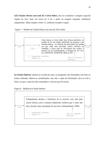 24
(a2) Citações diretas com mais de 3 (três) linhas, deve-se considerar a margem esquerda
regular de 3cm, fazer um recuo de 4 cm a partir da margem esquerda, estabelecer
espaçamento linhas simples e fonte 11, conforme exemplo a seguir.
Figura 7 – Modelo de Citação Direta com mais de Três Linhas
Cada ciência se torna então uma ciência particular, no
sentido de ter um campo delimitado de pesquisa e um
método próprio. As ciências são particulares na medida
em que cada uma privilegia setores distintos da
realidade: a física trata do movimento dos corpos; a
química da sua transformação; a biologia do ser vivo,
etc. (ARANHA; MARTINS, 2000, p.129)
4 cm
3 cm
Espaçamento entrelinhas
simples (1,0) Times,11, maiúscula /
minúscula
2 cm
b) Citação Indireta: apóiam-se na ideia do autor, os parágrafos são formulados com base na
leitura realizada, elabora-se considerações, mas não a cópia da informação, deve-se citar a
fonte, ou seja, o autor da obra consultada e o ano em que foi escrita.
Figura 8 – Modelo de Citação Indireta
Schopenhauer destaca a relevância de se escrever com zelo para
nossos leitores, pois a maneira displicente confessa que o autor não
deu o devido valor a produção do seu texto. (Schopenhauer, 2006)
Espaçamento entrelinhas
simples (1,5) Times,12, maiúscula /
minúscula
3 cm 2 cm
 