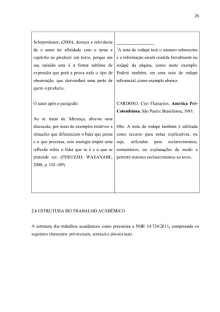 26
Schopenhauer, (2006), destaca a relevância
de o autor ter afinidade com o tema e
capricho ao produzir um texto, porque em
sua opinião esta é a forma sublime de
expressão que porá a prova todo o tipo de
observação, que desvendará uma parte de
quem o produziu.
O autor após o parágrafo:
Ao se tratar de liderança, abre-se uma
discussão, por meio de exemplos relativos a
situações que diferenciam o líder que pensa
e o que processa, esta analogia impõe uma
reflexão sobre o líder que se é e o que se
pretende ser. (PERUZZO, WATANABE,
2008, p. 101-109)
_________________
1
A nota de rodapé terá o número sobrescrito
e a informação estará contida literalmente no
rodapé da página, como neste exemplo.
Poderá também, ser uma nota de rodapé
referencial, como exemplo abaixo:
CARDOSO, Ciro Flamarion. América Pré-
Colombiana. São Paulo: Brasiliense, 1981.
Obs: A nota de rodapé também é utilizada
como recurso para notas explicativas, ou
seja, utilizadas para esclarecimentos,
comentários, ou explanações de modo a
permitir maiores esclarecimentos ao texto.
2.6 ESTRUTURA DO TRABALHO ACADÊMICO
A estrutura dos trabalhos acadêmicos como preconiza a NBR 14.724/2011, compreende os
seguintes elementos: pré-textuais, textuais e pós-textuais.
 