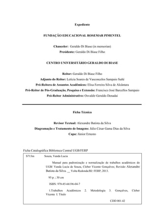 Expediente
FUNDAÇÃO EDUCACIONAL ROSEMAR PIMENTEL
Chanceler: Geraldo Di Biase (in memorian)
Presidente: Geraldo Di Biase Filho
CENTRO UNIVERSITÁRIO GERALDO DI BIASE
Reitor: Geraldo Di Biase Filho
Adjunto do Reitor: Letícia Soares de Vasconcelos Sampaio Suñé
Pró-Reitora de Assuntos Acadêmicos: Elisa Ferreira Silva de Alcântara
Pró-Reitor de Pós-Graduação, Pesquisa e Extensão: Francisco José Barcellos Sampaio
Pró-Reitor Administrativo: Osvaldir Geraldo Denadai
Ficha Técnica
Revisor Textual: Alexandre Batista da Silva
Diagramação e Tratamento de Imagens: Júlio César Gama Dias da Silva
Capa: Júnior Ernesto
Ficha Catalográfica Biblioteca Central UGB/FERP
S713m Souza, Vanda Lucia
Manual para padronização e normalização de trabalhos acadêmicos do
UGB/ Vanda Lucia de Souza, Cleber Vicente Gonçalves; Revisão Alexandre
Batista da Silva. __ Volta Redonda/RJ: FERP, 2013.
95 p. ; 30 cm
ISBN: 978-85-66196-04-7
1.Trabalhos Acadêmicos 2. Metodologia 3. Gonçalves, Cleber
Vicente I. Titulo
CDD 001.42
 